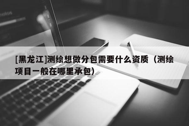 [黑龍江]測繪想做分包需要什么資質(zhì)（測繪項(xiàng)目一般在哪里承包）