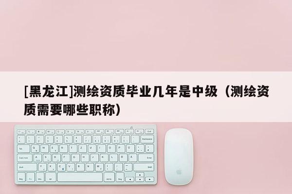 [黑龍江]測繪資質(zhì)畢業(yè)幾年是中級(jí)（測繪資質(zhì)需要哪些職稱）