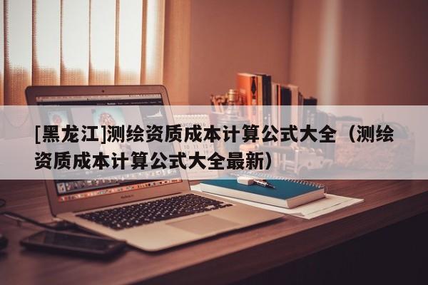 [黑龍江]測繪資質成本計算公式大全（測繪資質成本計算公式大全最新）