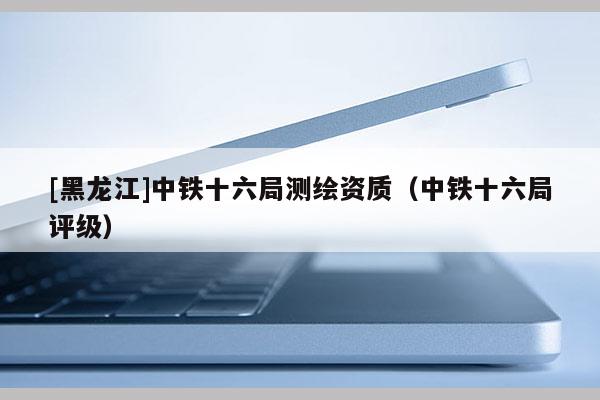 [黑龍江]中鐵十六局測繪資質（中鐵十六局評級）