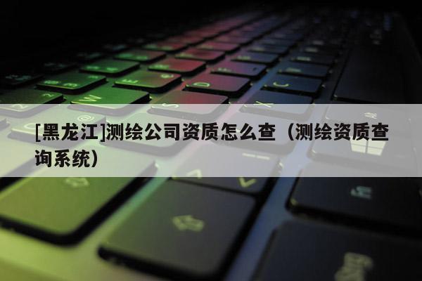 [黑龍江]測繪公司資質怎么查（測繪資質查詢系統(tǒng)）