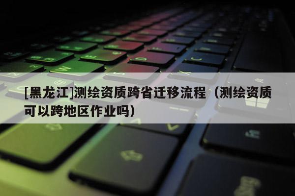 [黑龍江]測繪資質跨省遷移流程（測繪資質可以跨地區(qū)作業(yè)嗎）