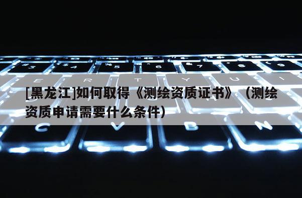 [黑龍江]如何取得《測繪資質證書》（測繪資質申請需要什么條件）