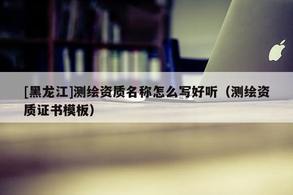 [黑龍江]測繪資質名稱怎么寫好聽（測繪資質證書模板）