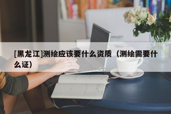 [黑龍江]測繪應該要什么資質（測繪需要什么證）