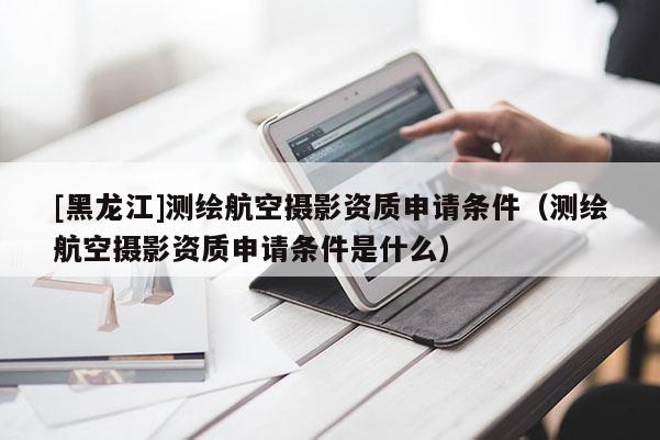 [黑龍江]測繪航空攝影資質申請條件（測繪航空攝影資質申請條件是什么）