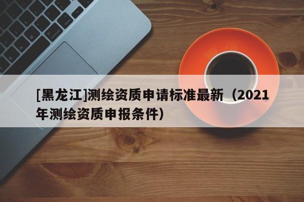 [黑龍江]測繪資質申請標準最新（2021年測繪資質申報條件）