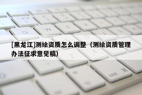 [黑龍江]測繪資質怎么調整（測繪資質管理辦法征求意見稿）