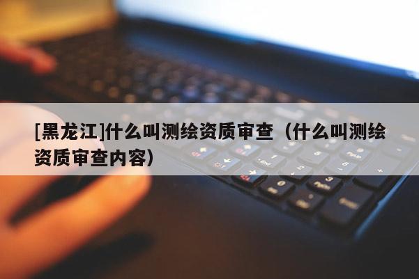 [黑龍江]什么叫測繪資質(zhì)審查（什么叫測繪資質(zhì)審查內(nèi)容）