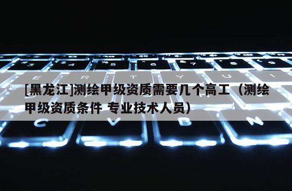 [黑龍江]測繪甲級資質(zhì)需要幾個(gè)高工（測繪甲級資質(zhì)條件 專業(yè)技術(shù)人員）
