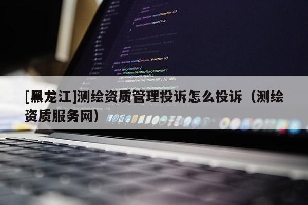 [黑龍江]測繪資質(zhì)管理投訴怎么投訴（測繪資質(zhì)服務(wù)網(wǎng)）