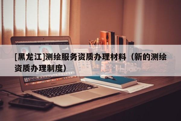 [黑龍江]測繪服務(wù)資質(zhì)辦理材料（新的測繪資質(zhì)辦理制度）