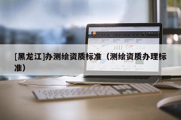 [黑龍江]辦測繪資質(zhì)標(biāo)準(zhǔn)（測繪資質(zhì)辦理標(biāo)準(zhǔn)）