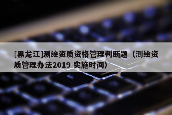 [黑龍江]測繪資質(zhì)資格管理判斷題（測繪資質(zhì)管理辦法2019 實施時間）