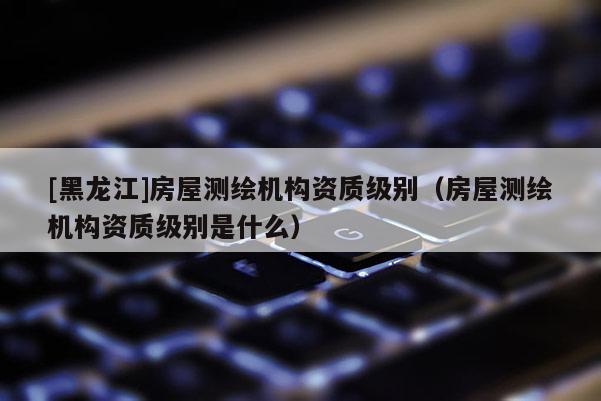 [黑龍江]房屋測繪機構(gòu)資質(zhì)級別（房屋測繪機構(gòu)資質(zhì)級別是什么）