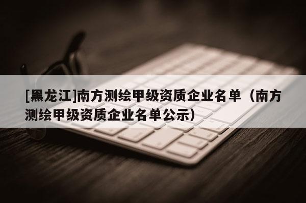 [黑龍江]南方測繪甲級資質(zhì)企業(yè)名單（南方測繪甲級資質(zhì)企業(yè)名單公示）
