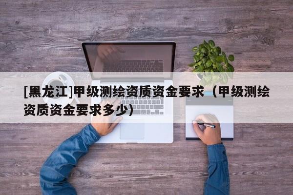 [黑龍江]甲級測繪資質(zhì)資金要求（甲級測繪資質(zhì)資金要求多少）