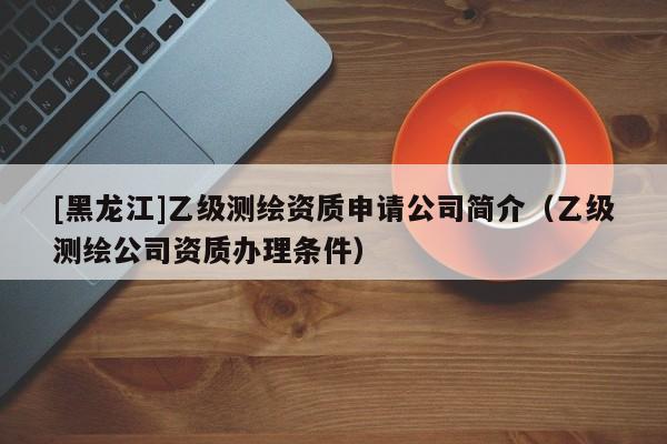 [黑龍江]乙級測繪資質(zhì)申請公司簡介（乙級測繪公司資質(zhì)辦理條件）
