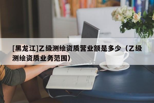 [黑龍江]乙級測繪資質(zhì)營業(yè)額是多少（乙級測繪資質(zhì)業(yè)務范圍）
