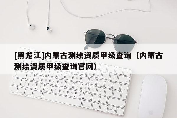 [黑龍江]內(nèi)蒙古測繪資質(zhì)甲級查詢（內(nèi)蒙古測繪資質(zhì)甲級查詢官網(wǎng)）