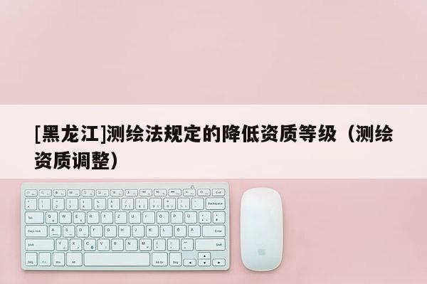 [黑龍江]測繪法規(guī)定的降低資質(zhì)等級(jí)（測繪資質(zhì)調(diào)整）