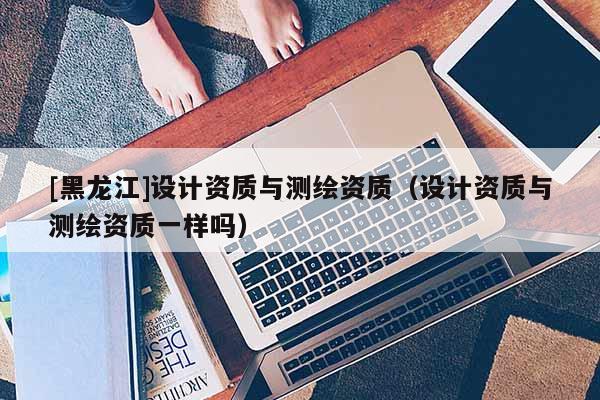 [黑龍江]設(shè)計(jì)資質(zhì)與測繪資質(zhì)（設(shè)計(jì)資質(zhì)與測繪資質(zhì)一樣嗎）