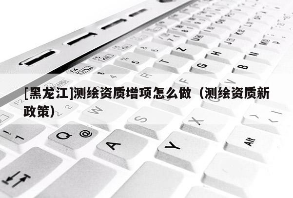 [黑龍江]測繪資質(zhì)增項怎么做（測繪資質(zhì)新政策）