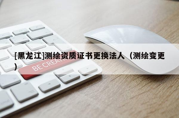 [黑龍江]測繪資質(zhì)證書更換法人（測繪變更）