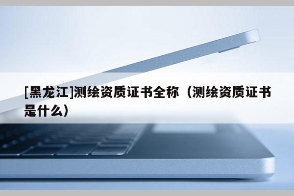 [黑龍江]測繪資質(zhì)證書全稱（測繪資質(zhì)證書是什么）