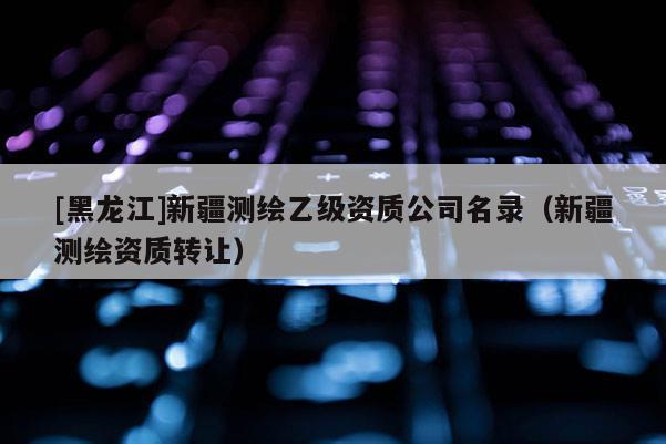 [黑龍江]新疆測繪乙級資質(zhì)公司名錄（新疆測繪資質(zhì)轉(zhuǎn)讓）