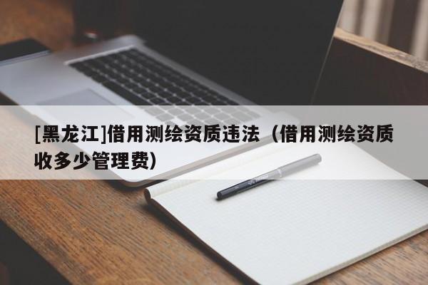 [黑龍江]借用測繪資質(zhì)違法（借用測繪資質(zhì)收多少管理費）