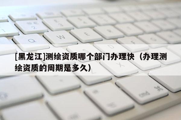 [黑龍江]測繪資質(zhì)哪個部門辦理快（辦理測繪資質(zhì)的周期是多久）