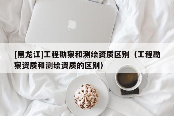 [黑龍江]工程勘察和測繪資質(zhì)區(qū)別（工程勘察資質(zhì)和測繪資質(zhì)的區(qū)別）
