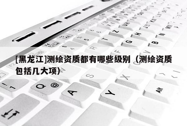 [黑龍江]測繪資質(zhì)都有哪些級別（測繪資質(zhì)包括幾大項）