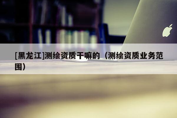 [黑龍江]測繪資質(zhì)干嘛的（測繪資質(zhì)業(yè)務(wù)范圍）