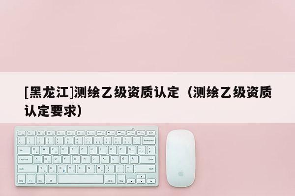 [黑龍江]測繪乙級資質(zhì)認(rèn)定（測繪乙級資質(zhì)認(rèn)定要求）