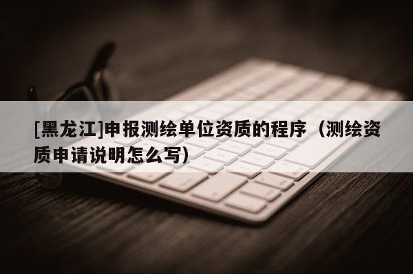 [黑龍江]申報測繪單位資質(zhì)的程序（測繪資質(zhì)申請說明怎么寫）