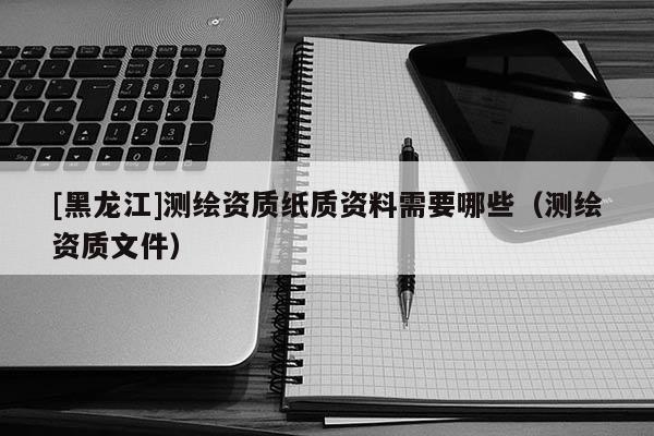 [黑龍江]測(cè)繪資質(zhì)紙質(zhì)資料需要哪些（測(cè)繪資質(zhì)文件）