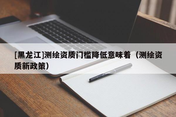 [黑龍江]測(cè)繪資質(zhì)門檻降低意味著（測(cè)繪資質(zhì)新政策）