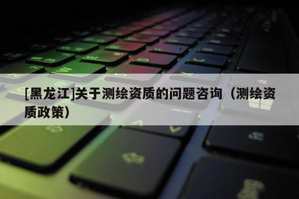[黑龍江]關于測繪資質(zhì)的問題咨詢（測繪資質(zhì)政策）