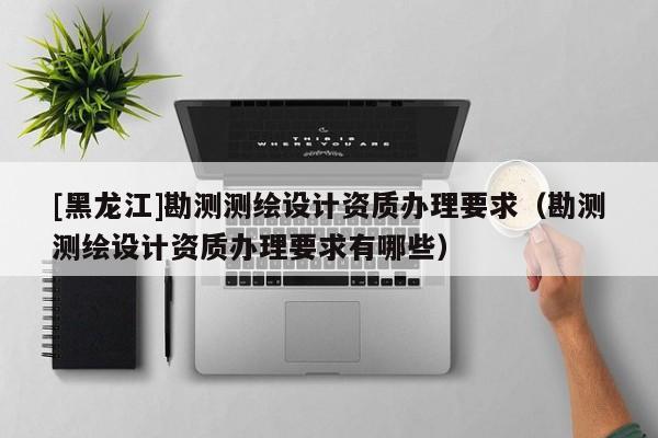 [黑龍江]勘測測繪設計資質(zhì)辦理要求（勘測測繪設計資質(zhì)辦理要求有哪些）