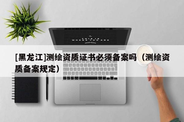 [黑龍江]測繪資質證書必須備案嗎（測繪資質備案規(guī)定）