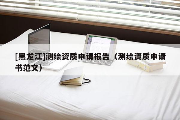 [黑龍江]測繪資質申請報告（測繪資質申請書范文）