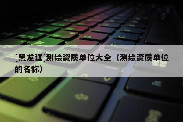 [黑龍江]測繪資質單位大全（測繪資質單位的名稱）
