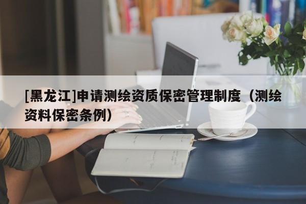 [黑龍江]申請測繪資質(zhì)保密管理制度（測繪資料保密條例）