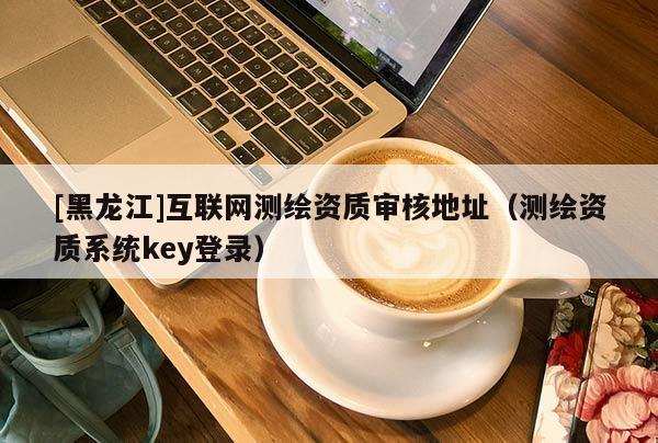 [黑龍江]互聯(lián)網(wǎng)測繪資質(zhì)審核地址（測繪資質(zhì)系統(tǒng)key登錄）