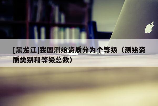 [黑龍江]我國測繪資質(zhì)分為個等級（測繪資質(zhì)類別和等級總數(shù)）