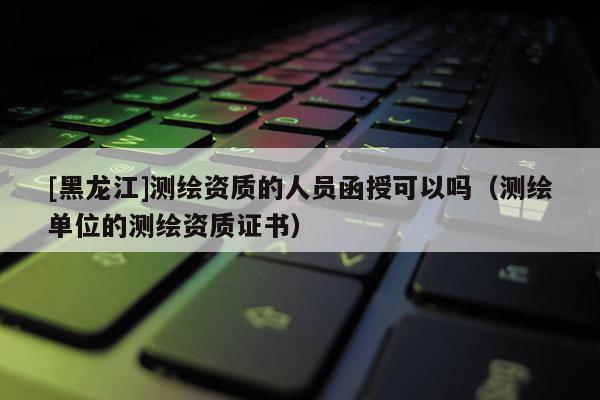 [黑龍江]測繪資質(zhì)的人員函授可以嗎（測繪單位的測繪資質(zhì)證書）