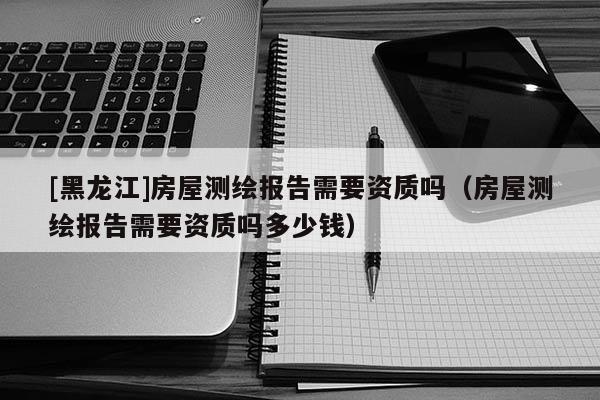 [黑龍江]房屋測繪報告需要資質(zhì)嗎（房屋測繪報告需要資質(zhì)嗎多少錢）