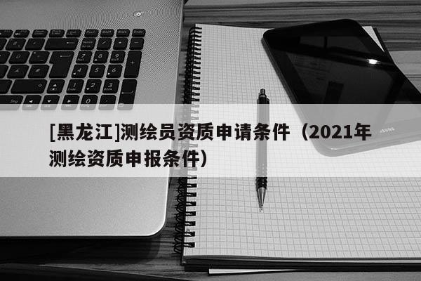 [黑龍江]測繪員資質(zhì)申請條件（2021年測繪資質(zhì)申報條件）